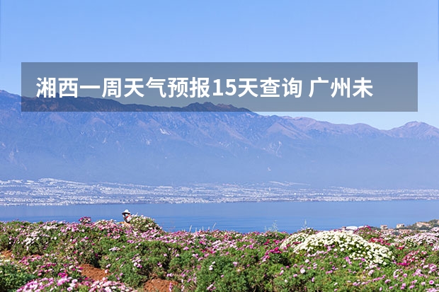 湘西一周天气预报15天查询 广州未来一周天气预报