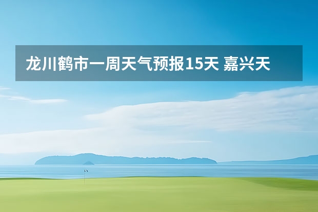 龙川鹤市一周天气预报15天 嘉兴天气预报一周