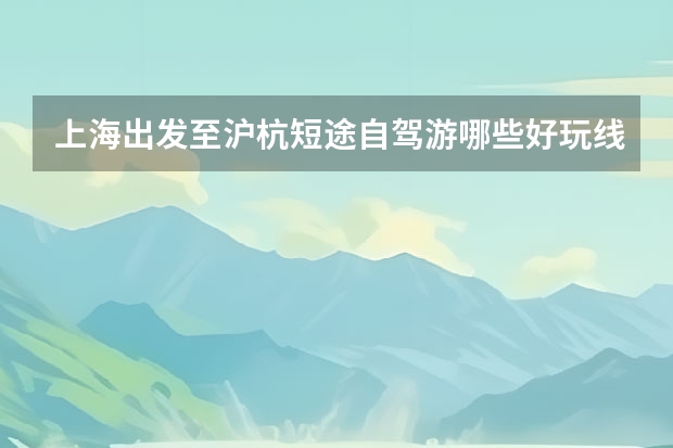 上海出发至沪杭短途自驾游哪些好玩线路推荐，7个沪杭周边自驾游景点特色体验详细攻略