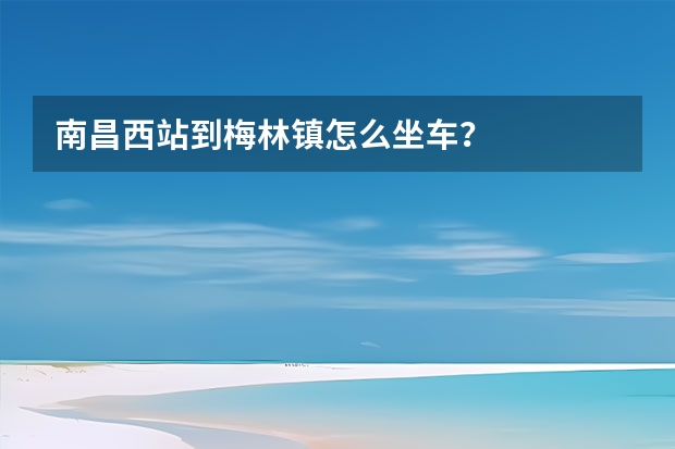 南昌西站到梅林镇怎么坐车？