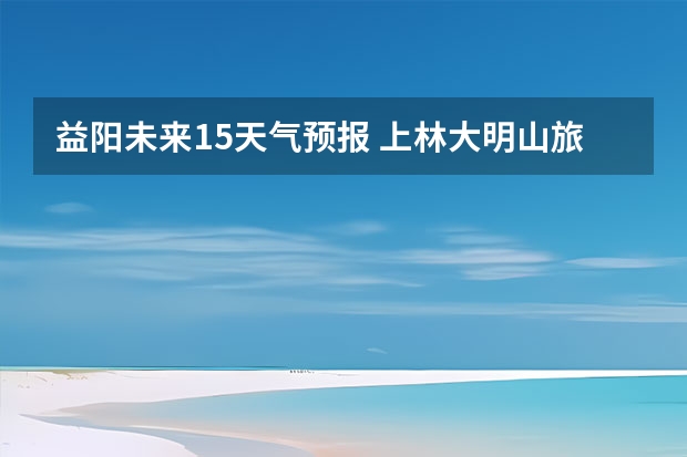 益阳未来15天气预报 上林大明山旅游指南上林大明山天气预报