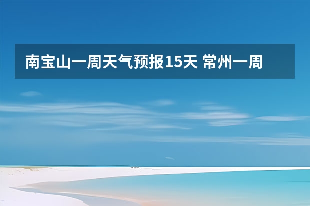 南宝山一周天气预报15天 常州一周天气。 3月14日开始