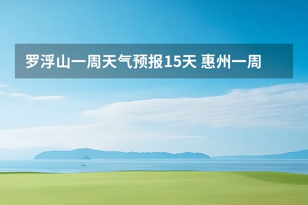 罗浮山一周天气预报15天 惠州一周天气预报