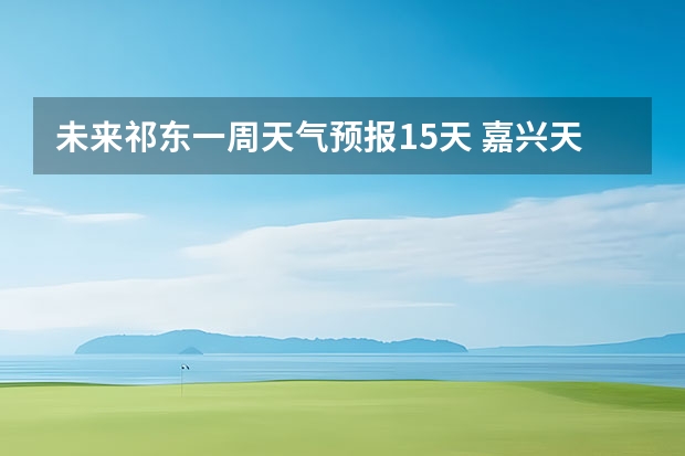 未来祁东一周天气预报15天 嘉兴天气预报一周