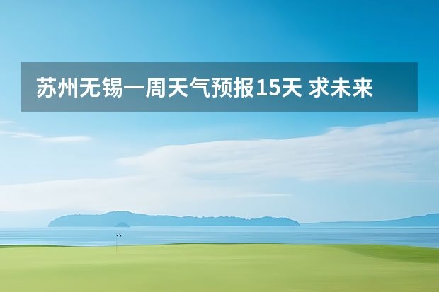 苏州无锡一周天气预报15天 求未来一礼拜无锡具体天气