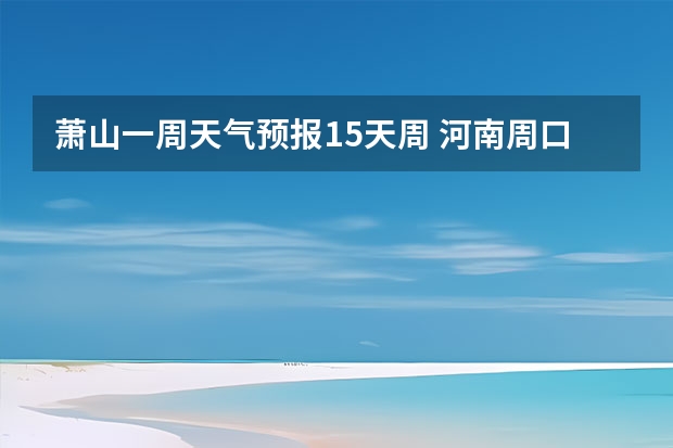 萧山一周天气预报15天周 河南周口最近一周天气情况