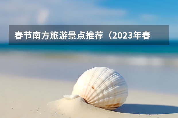 春节南方旅游景点推荐（2023年春节旅游景点）