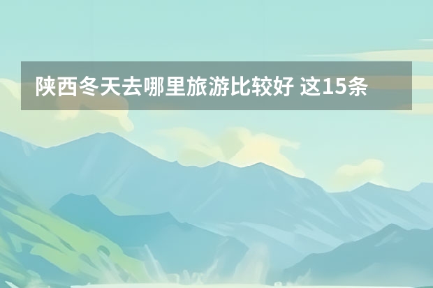 陕西冬天去哪里旅游比较好 这15条路线包含了诸多好玩的地方