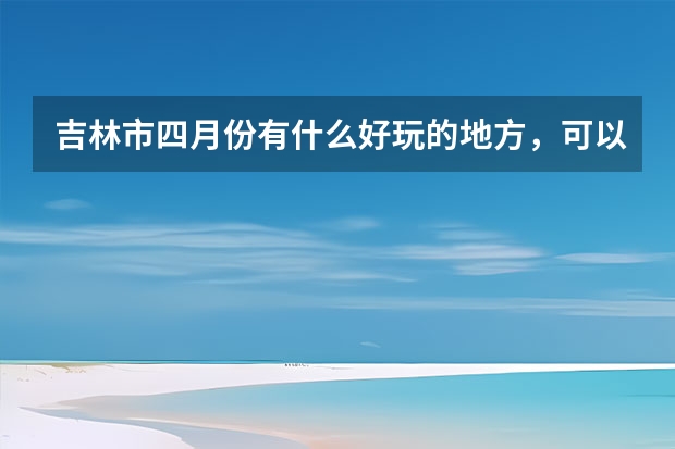 吉林市四月份有什么好玩的地方，可以是风景区也可以是其它的……谢谢了！