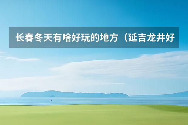 长春冬天有啥好玩的地方（延吉龙井好玩的地方，吉林龙井旅游景点）