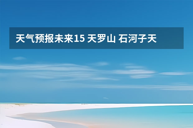 天气预报未来15 天罗山 石河子天气预报15天准确率