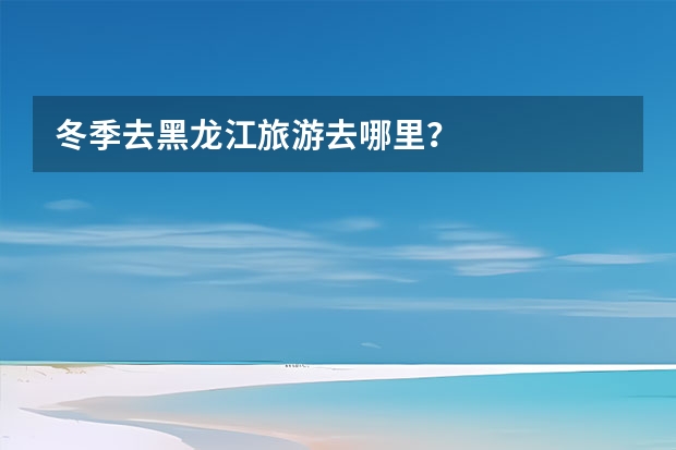 冬季去黑龙江旅游去哪里？