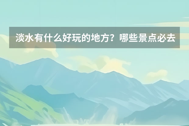 淡水有什么好玩的地方？哪些景点必去？