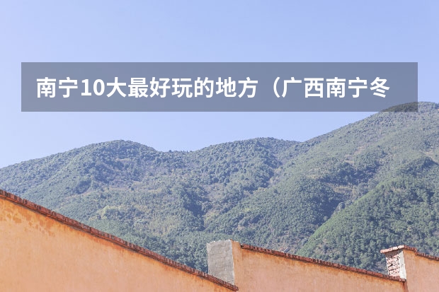 南宁10大最好玩的地方（广西南宁冬季旅游指南广西南宁旅游景点指南）