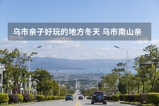 乌市亲子好玩的地方冬天 乌市南山亲子游最佳地点，新疆亲子旅游不自驾攻略