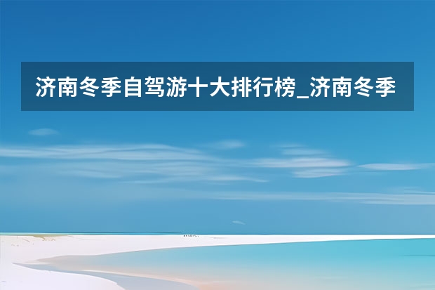 济南冬季自驾游十大排行榜_济南冬季遛娃免费攻略（济南冬天自驾游带孩子去哪玩，济南旅游路线冬天自驾）