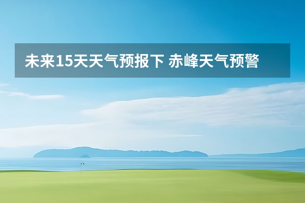 未来15天天气预报下 赤峰天气预警赤峰天气预报15天查询最新消息