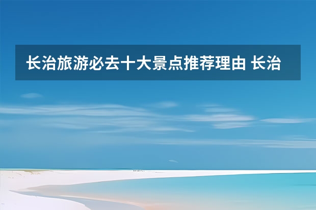 长治旅游必去十大景点推荐理由 长治有哪些旅游景点 长治各大旅游景点介绍