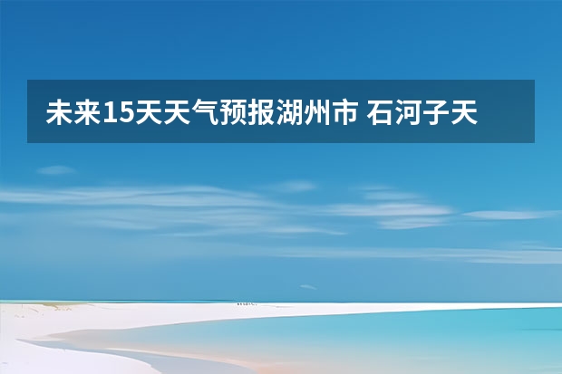 未来15天天气预报湖州市 石河子天气预报15天准确率