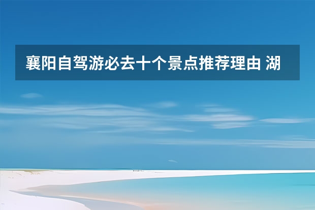 襄阳自驾游必去十个景点推荐理由 湖北襄阳有什么好玩的地方景点推荐