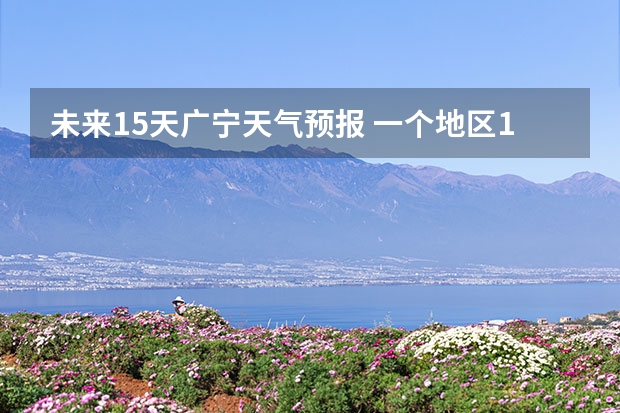 未来15天广宁天气预报 一个地区15天的天气预报准确度有多高？？