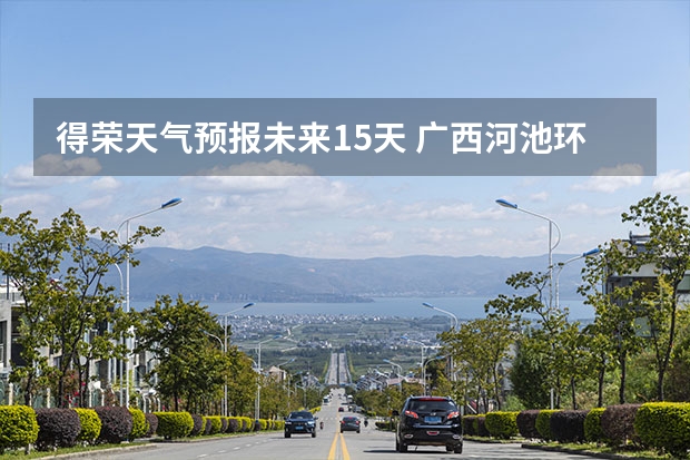 得荣天气预报未来15天 广西河池环江未来十天天气预报