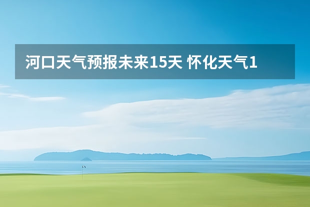 河口天气预报未来15天 怀化天气15天预报准确率