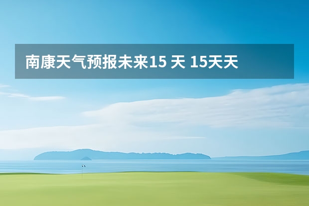 南康天气预报未来15 天 15天天气预报准确率多高