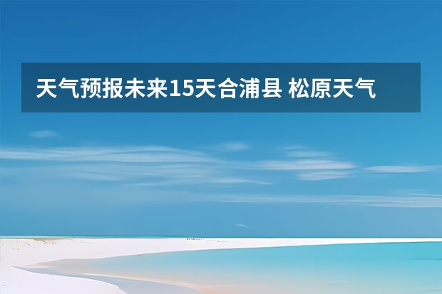 天气预报未来15天合浦县 松原天气预报15天查询内蒙天气预报一周天气