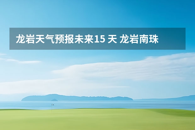 龙岩天气预报未来15 天 龙岩南珠旅游龙岩至古竹