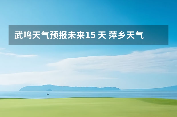 武鸣天气预报未来15 天 萍乡天气萍乡天气预报60天准确一个月