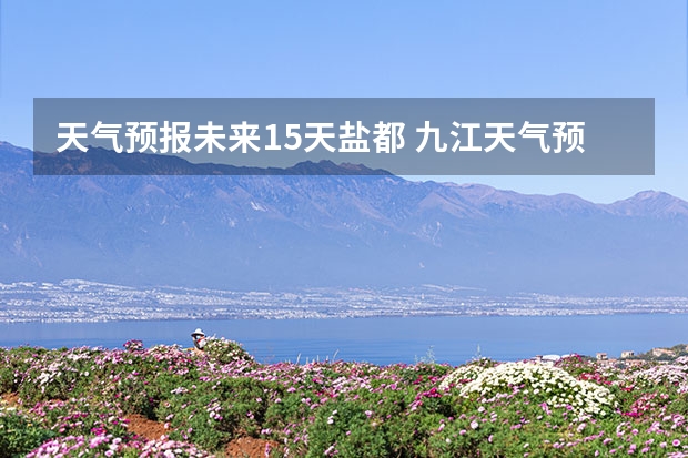 天气预报未来15天盐都 九江天气预报15天预报天气预报准确率高吗