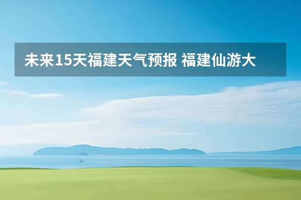 未来15天福建天气预报 福建仙游大济未来cst天气预报未来7个月天气预报