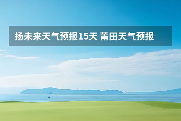 扬未来天气预报15天 莆田天气预报莆田天气预报15天