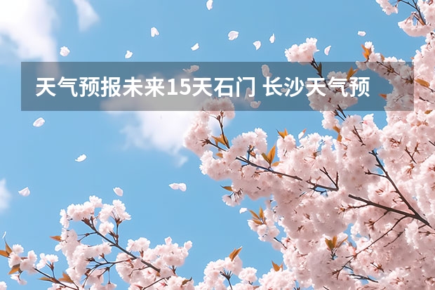 天气预报未来15天石门 长沙天气预报15天