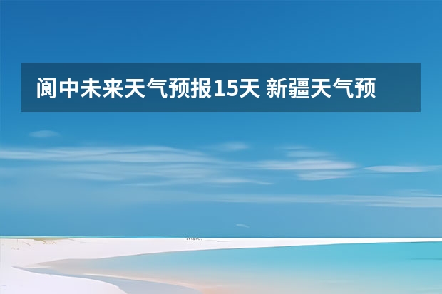 阆中未来天气预报15天 新疆天气预报15天天