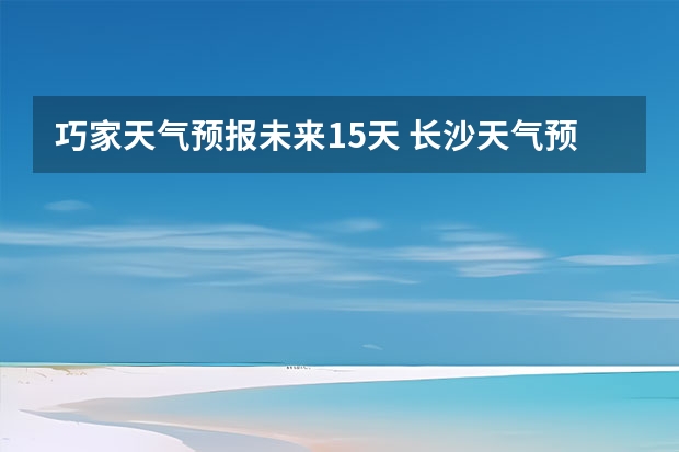 巧家天气预报未来15天 长沙天气预报长沙天气预报15天查询百度