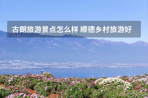 古朗旅游景点怎么样 顺德乡村旅游好去处推荐顺德乡村旅游景点