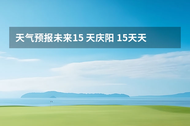 天气预报未来15 天庆阳 15天天气预报准确率多高