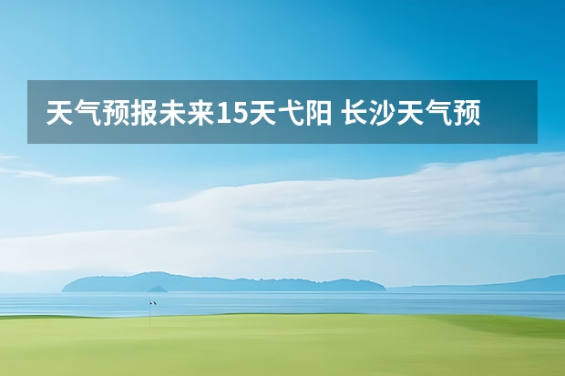 天气预报未来15天弋阳 长沙天气预报15天