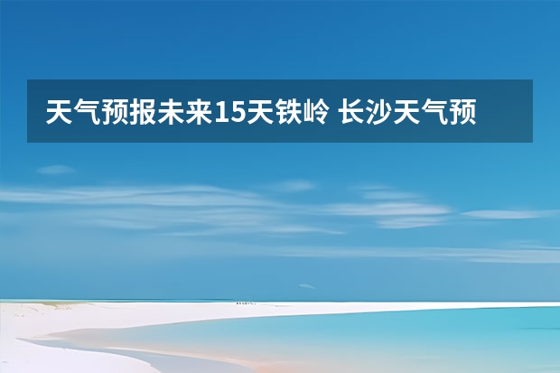 天气预报未来15天铁岭 长沙天气预报15天