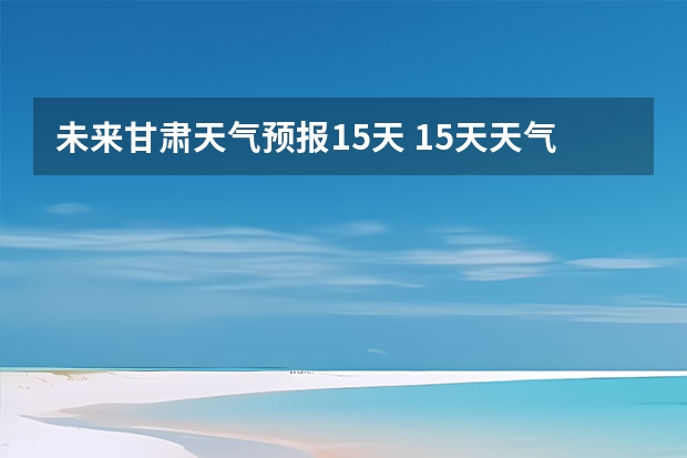 未来甘肃天气预报15天 15天天气预报准确率多高