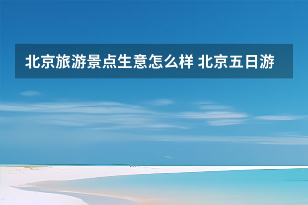 北京旅游景点生意怎么样 北京五日游景点和住宿攻略北京五日游景点和住宿攻略大全