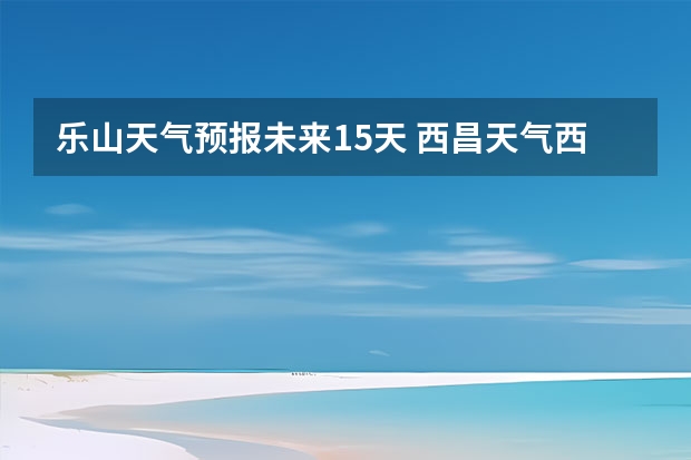 乐山天气预报未来15天 西昌天气西昌天气预报15天查询百度泸沽湖