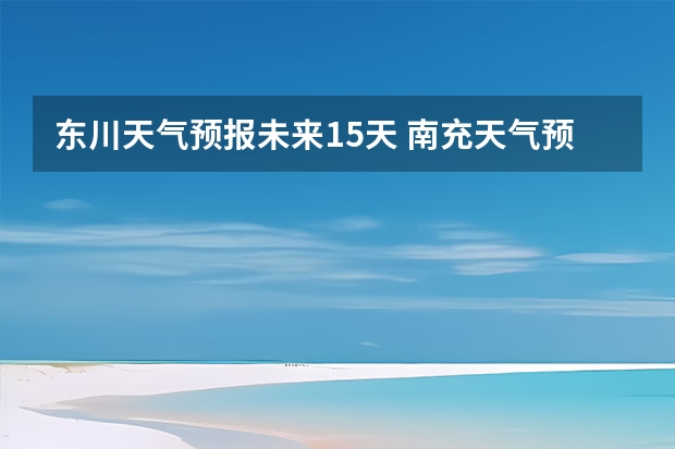 东川天气预报未来15天 南充天气预报15天