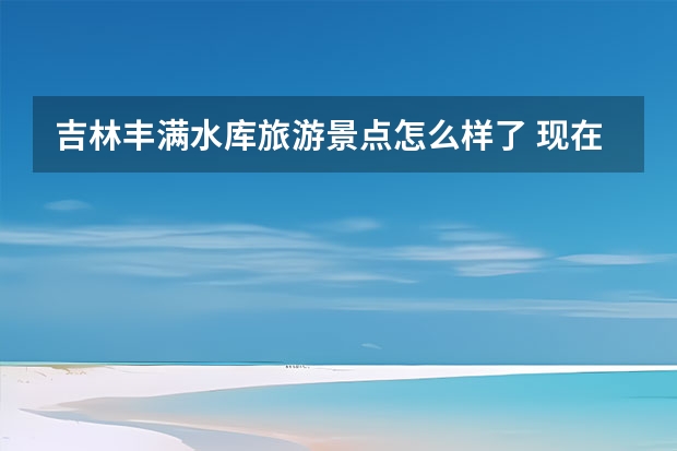 吉林丰满水库旅游景点怎么样了 现在去吉林小丰满水电站都有什么玩的啊