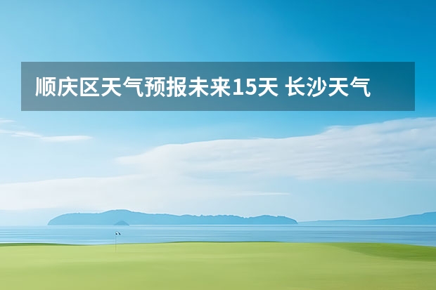 顺庆区天气预报未来15天 长沙天气预报长沙天气预报15天查询百度