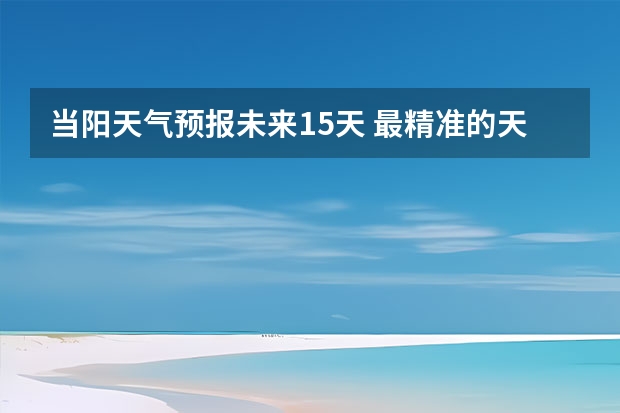 当阳天气预报未来15天 最精准的天气预报排名