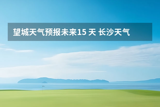 望城天气预报未来15 天 长沙天气预报15天