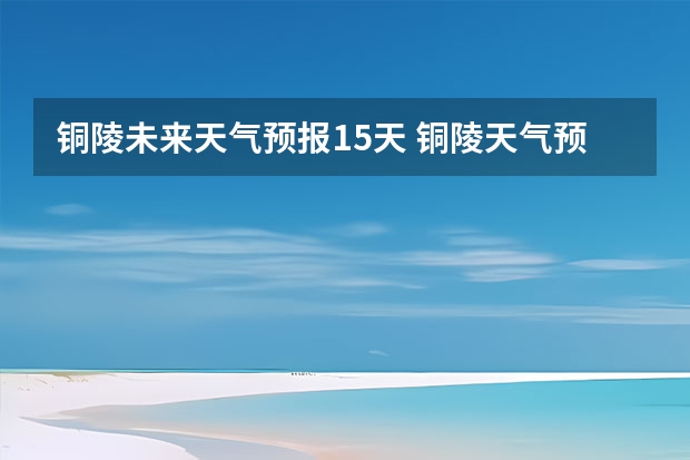 铜陵未来天气预报15天 铜陵天气预报一周安徽省铜陵天气预报一周